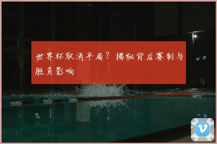 世界杯取消平局？揭秘背后赛制与胜负影响