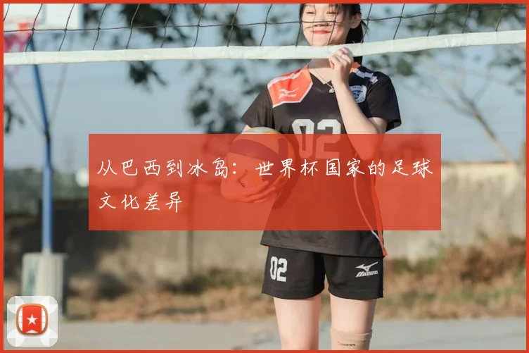 从巴西到冰岛:世界杯国家的足球文化差异
